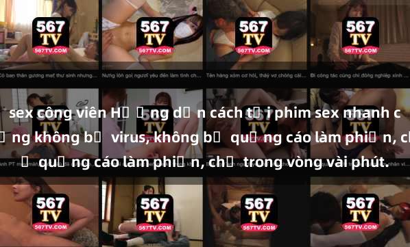sex công viên Hướng dẫn cách tải phim sex nhanh chóng và an toàn trên mạng không bị virus, không bị quảng cáo làm phiền, chỉ trong vòng vài phút.