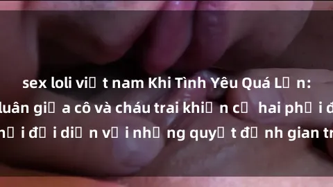 sex loli việt nam Khi Tình Yêu Quá Lớn: Câu chuyện loạn luân giữa cô và cháu trai khiến cả hai phải đối diện với những quyết định gian truân và đầy rủi ro.