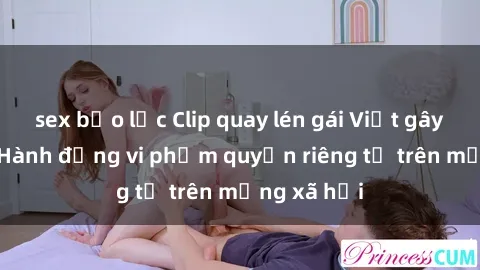 sex bạo lực Clip quay lén gái Việt gây bức xúc: Hành động vi phạm quyền riêng tư trên mạng xã hội