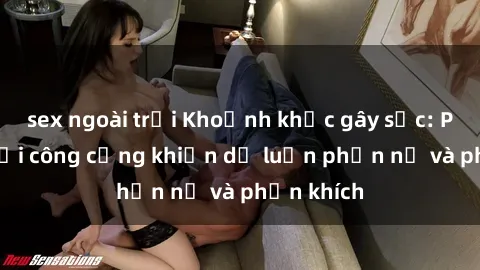 sex ngoài trời Khoảnh khắc gây sốc: Phim sex nơi công cộng khiến dư luận phẫn nộ và phẫn khích