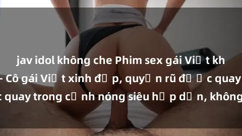jav idol không che Phim sex gái Việt không che mới nhất - Cô gái Việt xinh đẹp, quyến rũ được quay trong cảnh nóng siêu hấp dẫn, không che độc quyền.