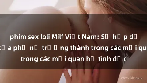 phim sex loli Milf Việt Nam: Sự hấp dẫn và quyến rũ của phụ nữ trưởng thành trong các mối quan hệ tình dục