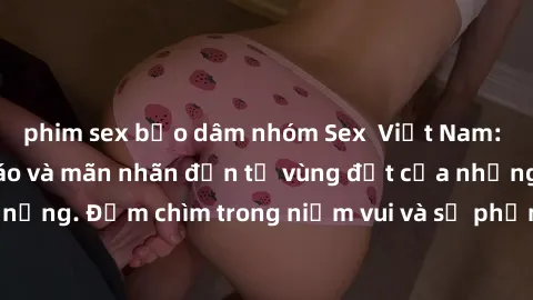 phim sex bạo dâm nhóm Sex  Việt Nam: Trải nghiệm độc đáo và mãn nhãn đến từ vùng đất của những chiều mưa và nắng. Đắm chìm trong niềm vui và sự phấn khích của cuộc trò chuyện và kết thúc hạnh phúc.