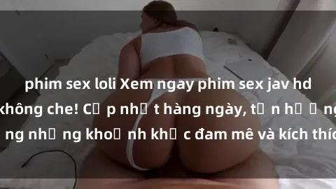 phim sex loli Xem ngay phim sex jav hd siêu nét, đỉnh cao không che! Cập nhật hàng ngày, tận hưởng những khoảnh khắc đam mê và kích thích không thể chối từ!
