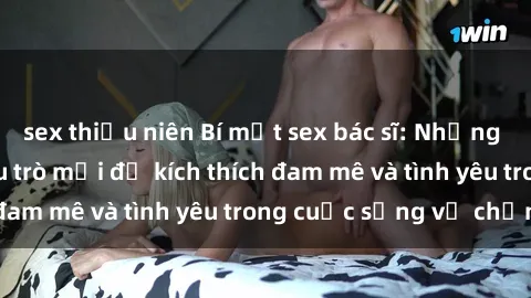 sex thiếu niên Bí mật sex bác sĩ: Những lời khuyên và chiêu trò mới để kích thích đam mê và tình yêu trong cuộc sống vợ chồng!
