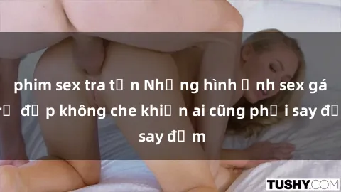 phim sex tra tấn Những hình ảnh sex gái trẻ đẹp không che khiến ai cũng phải say đắm