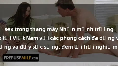 sex trong thang máy Nhấn mạnh trải nghiệm sex độc đáo tại Việt Nam với các phong cách đa dạng và đầy sức sống, đem lại trải nghiệm không thể quên.