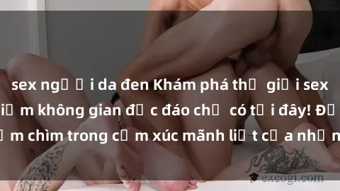 sex người da đen Khám phá thế giới sex online và trải nghiệm không gian độc đáo chỉ có tại đây! Đắm chìm trong cảm xúc mãnh liệt của những trãi nghiệm mới lạ!
