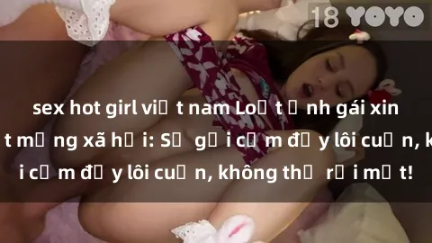 sex hot girl việt nam Loạt ảnh gái xinh khỏa thân gây sốt mạng xã hội: Sự gợi cảm đầy lôi cuốn, không thể rời mắt!