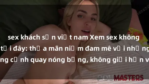 sex khách sạn việt nam Xem sex không che miễn phí ngay tại đây: thỏa mãn niềm đam mê với những cảnh quay nóng bỏng, không giới hạn và hoàn toàn miễn phí!
