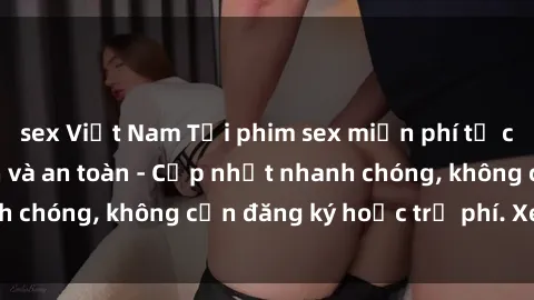 sex Việt Nam Tải phim sex miễn phí từ các trang web uy tín và an toàn - Cập nhật nhanh chóng, không cần đăng ký hoặc trả phí. Xem ngay!