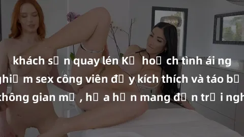 khách sạn quay lén Kế hoạch tình ái ngoài trời: Trải nghiệm sex công viên đầy kích thích và táo bạo trong không gian mở, hứa hẹn mang đến trải nghiệm đầy mới mẻ và thú vị.