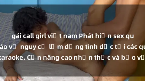 gái call girl việt nam Phát hiện sex quán karaoke: Cảnh báo về nguy cơ lạm dụng tình dục tại các quán karaoke. Cần nâng cao nhận thức và bảo vệ trẻ em khỏi rủi ro này.