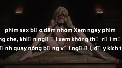 phim sex bạo dâm nhóm Xem ngay phim sex  hấp dẫn không che, khiến người xem không thể rời mắt! Những cảnh quay nóng bỏng với người, đầy kích thích sẽ khiến bạn phải say đắm.