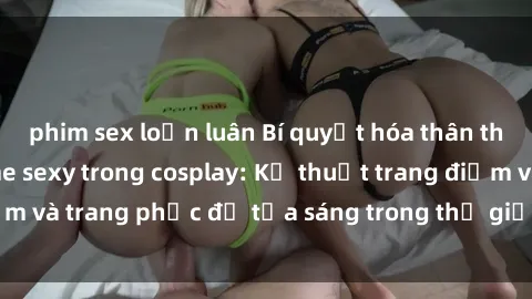 phim sex loạn luân Bí quyết hóa thân thành nhân vật anime sexy trong cosplay: Kỹ thuật trang điểm và trang phục để tỏa sáng trong thế giới đồ chơi tình dục.