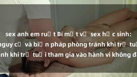 sex anh em ruột Bí mật về sex học sinh: Tìm hiểu về các nguy cơ và biện pháp phòng tránh khi trẻ tuổi tham gia vào hành vi không đáng tiếc