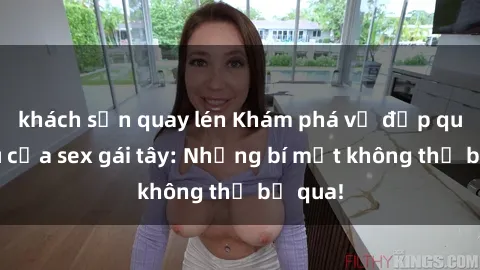 khách sạn quay lén Khám phá vẻ đẹp quyến rũ của sex gái tây: Những bí mật không thể bỏ qua!