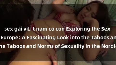 sex gái việt nam có con Exploring the Sex Culture in Northern Europe: A Fascinating Look into the Taboos and Norms of Sexuality in the Nordic Countries