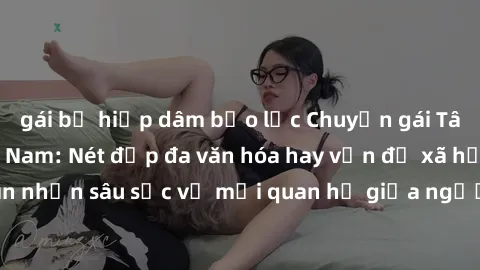 gái bị hiếp dâm bạo lực Chuyện gái Tây quan hệ ở Việt Nam: Nét đẹp đa văn hóa hay vấn đề xã hội? Nhìn nhận sâu sắc về mối quan hệ giữa người Việt Nam và phụ nữ Tây.