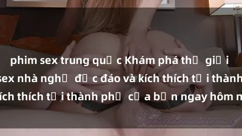 phim sex trung quốc Khám phá thế giới mới với dịch vụ sex nhà nghỉ độc đáo và kích thích tại thành phố của bạn ngay hôm nay!