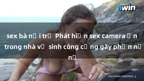 sex bà nội trợ Phát hiện sex camera ẩn trong nhà vệ sinh công cộng gây phẫn nộ
