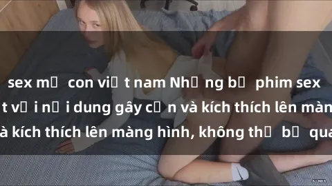 sex mẹ con việt nam Những bộ phim sex Hàn Quốc gây sốt với nội dung gây cấn và kích thích lên màng hình, không thể bỏ qua!