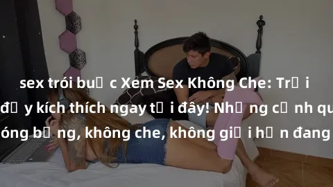 sex trói buộc Xem Sex Không Che: Trải nghiệm mới lạ và đầy kích thích ngay tại đây! Những cảnh quay nóng bỏng, không che, không giới hạn đang chờ đón bạn. Đừng bỏ lỡ!