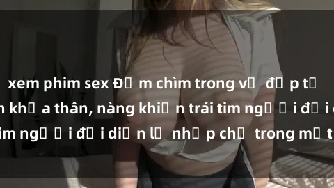 xem phim sex Đắm chìm trong vẻ đẹp tự nhiên của gái xinh khỏa thân, nàng khiến trái tim người đối diện lỡ nhịp chỉ trong một cái nhìn.