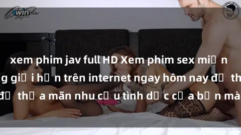 xem phim jav full HD Xem phim sex miễn phí hoàn toàn không giới hạn trên internet ngay hôm nay để thỏa mãn nhu cầu tình dục của bạn mà không tốn chi phí.