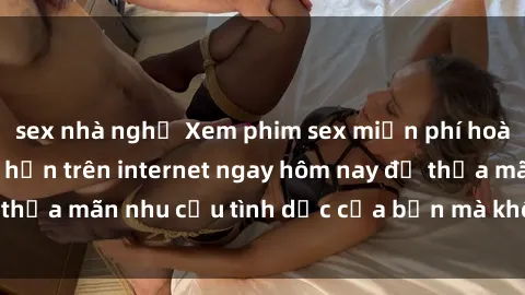 sex nhà nghỉ Xem phim sex miễn phí hoàn toàn không giới hạn trên internet ngay hôm nay để thỏa mãn nhu cầu tình dục của bạn mà không tốn chi phí.