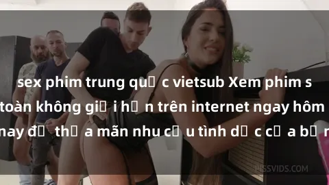 sex phim trung quốc vietsub Xem phim sex miễn phí hoàn toàn không giới hạn trên internet ngay hôm nay để thỏa mãn nhu cầu tình dục của bạn mà không tốn chi phí.