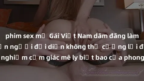 phim sex mỹ Gái Việt Nam dâm đãng làm tình say đắm, khiến người đối diện không thể cưỡng lại được. Hãy trải nghiệm cảm giác mê ly biết bao của phong cách yêu đương đậm chất dân tộc!