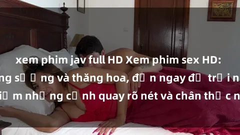 xem phim jav full HD Xem phim sex HD: Đỉnh cao của sự sung sướng và thăng hoa, đến ngay để trải nghiệm những cảnh quay rõ nét và chân thực nhất. Hãy cùng khám phá!
