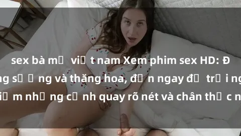 sex bà mẹ việt nam Xem phim sex HD: Đỉnh cao của sự sung sướng và thăng hoa, đến ngay để trải nghiệm những cảnh quay rõ nét và chân thực nhất. Hãy cùng khám phá!