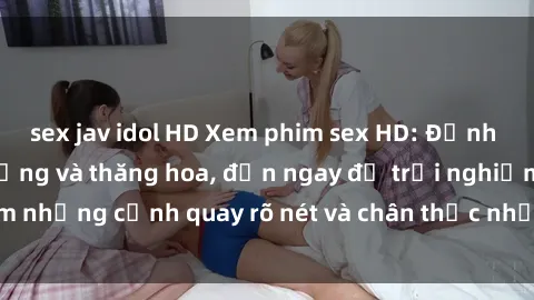 sex jav idol HD Xem phim sex HD: Đỉnh cao của sự sung sướng và thăng hoa, đến ngay để trải nghiệm những cảnh quay rõ nét và chân thực nhất. Hãy cùng khám phá!