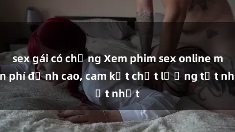 sex gái có chồng Xem phim sex online miễn phí đỉnh cao, cam kết chất lượng tốt nhất