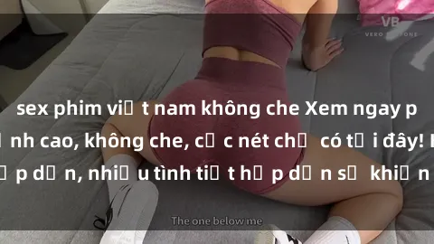 sex phim việt nam không che Xem ngay phim sex full HD đỉnh cao, không che, cực nét chỉ có tại đây! Hấp dẫn, nhiều tình tiết hấp dẫn sẽ khiến bạn thỏa mãn đắm say.