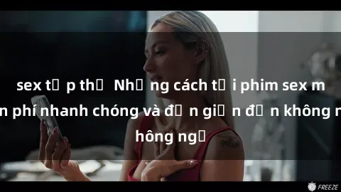sex tập thể Những cách tải phim sex miễn phí nhanh chóng và đơn giản đến không ngờ