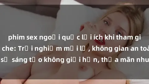 phim sex ngoại quốc lợi ích khi tham gia sex online không che: Trải nghiệm mới lạ, không gian an toàn, sự sáng tạo không giới hạn, thỏa mãn nhu cầu tình dục của bạn.