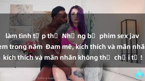 làm tình tập thể Những bộ phim sex jav đỉnh cao phải xem trong năm  Đam mê, kích thích và mãn nhãn không thể chối từ!
