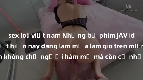 sex loli việt nam Những bộ phim JAV idol không che hot nhất hiện nay đang làm mưa làm gió trên mạng, hấp dẫn không chỉ người hâm mộ mà còn cả những ai mới tìm hiểu về thể loại này!