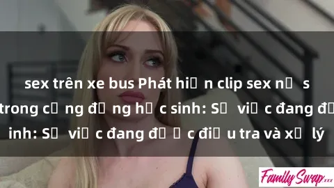 sex trên xe bus Phát hiện clip sex nữ sinh gây chấn động trong cộng đồng học sinh: Sự việc đang được điều tra và xử lý