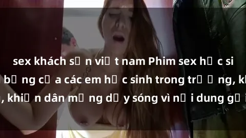 sex khách sạn việt nam Phim sex học sinh: Hành động nóng bỏng của các em học sinh trong trường, khiến dân mạng dậy sóng vì nội dung gợi cảm và kích thích.