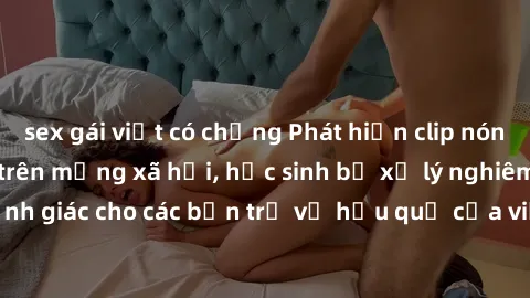 sex gái việt có chồng Phát hiện clip nóng sinh viên gây sốt trên mạng xã hội, học sinh bị xử lý nghiêm ngặt. Đây là cảnh giác cho các bạn trẻ về hậu quả của việc chia sẻ thông tin trái phép trên inter