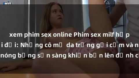 xem phim sex online Phim sex milf hấp dẫn nhất mọi thời đại: Những cô mẹ da trắng gợi cảm và nóng bỏng sẵn sàng khiến bạn lên đỉnh chỉ trong chớp mắt!