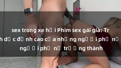 sex trong xe hơi Phim sex gái già: Trải nghiệm tình dục đỉnh cao của những người phụ nữ trưởng thành