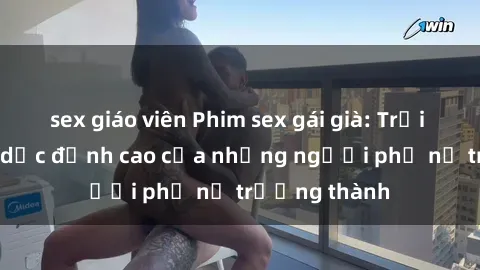 sex giáo viên Phim sex gái già: Trải nghiệm tình dục đỉnh cao của những người phụ nữ trưởng thành