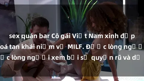sex quán bar Cô gái Việt Nam xinh đẹp và gợi cảm làm xoá tan khái niệm về MILF. Được lòng người xem bởi sự quyến rũ và dễ thương.
