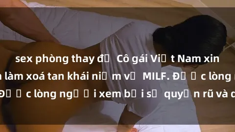 sex phòng thay đồ Cô gái Việt Nam xinh đẹp và gợi cảm làm xoá tan khái niệm về MILF. Được lòng người xem bởi sự quyến rũ và dễ thương.