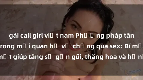 gái call girl việt nam Phương pháp tăng cường gắn kết trong mối quan hệ vợ chồng qua sex: Bí mật giúp tăng sự gần gũi, thăng hoa và hạnh phúc cho cặp đôi